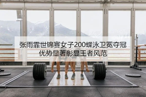 张雨霏世锦赛女子200蝶泳卫冕夺冠 优势显著彰显王者风范