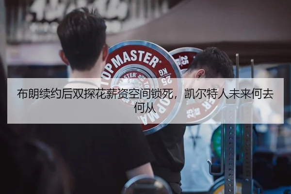 布朗续约后双探花薪资空间锁死，凯尔特人未来何去何从
