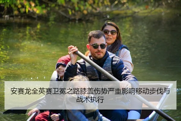 安赛龙全英赛卫冕之路膝盖伤势严重影响移动步伐与战术执行